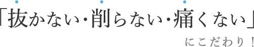 「抜かない・削らない・痛くない」にこだわり！